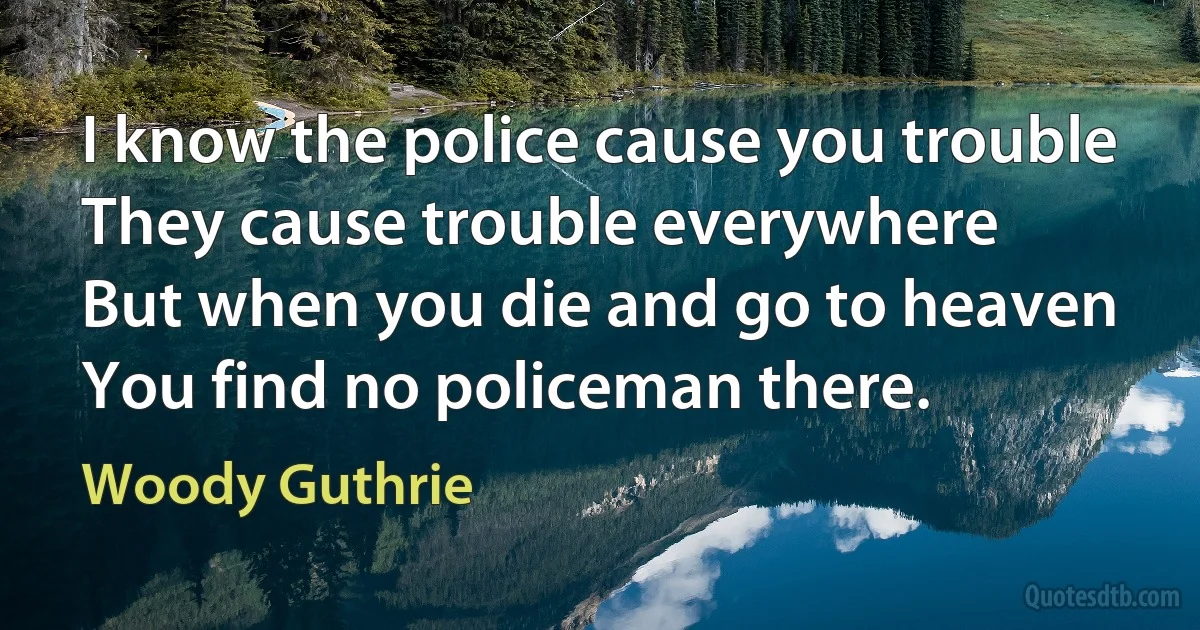 I know the police cause you trouble
They cause trouble everywhere
But when you die and go to heaven
You find no policeman there. (Woody Guthrie)