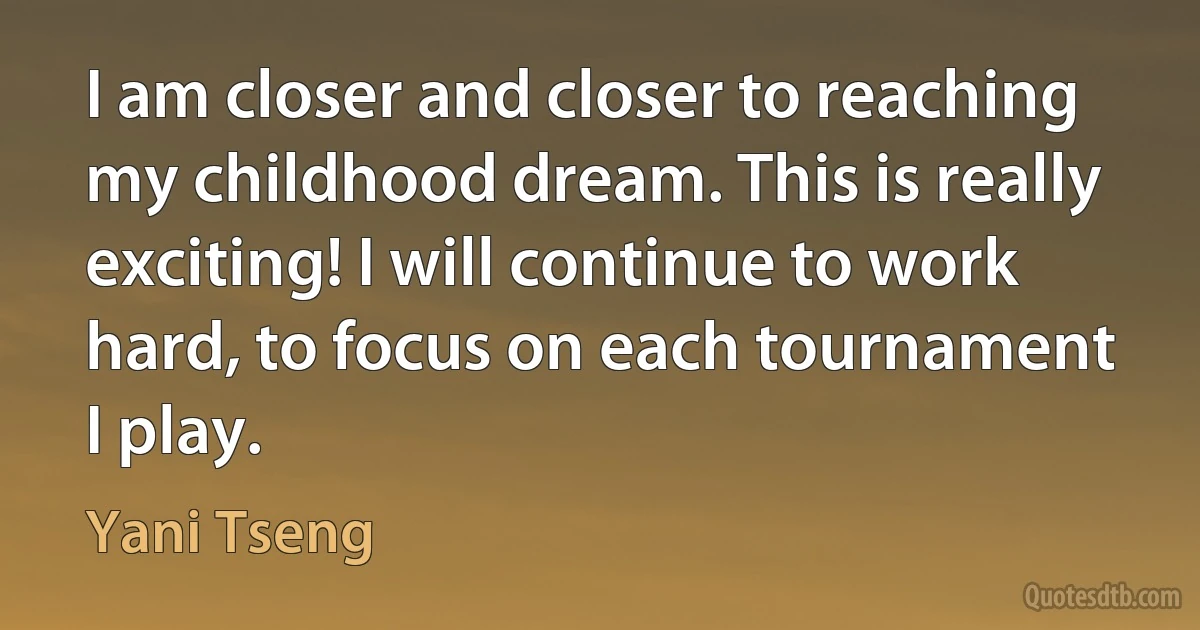 I am closer and closer to reaching my childhood dream. This is really exciting! I will continue to work hard, to focus on each tournament I play. (Yani Tseng)