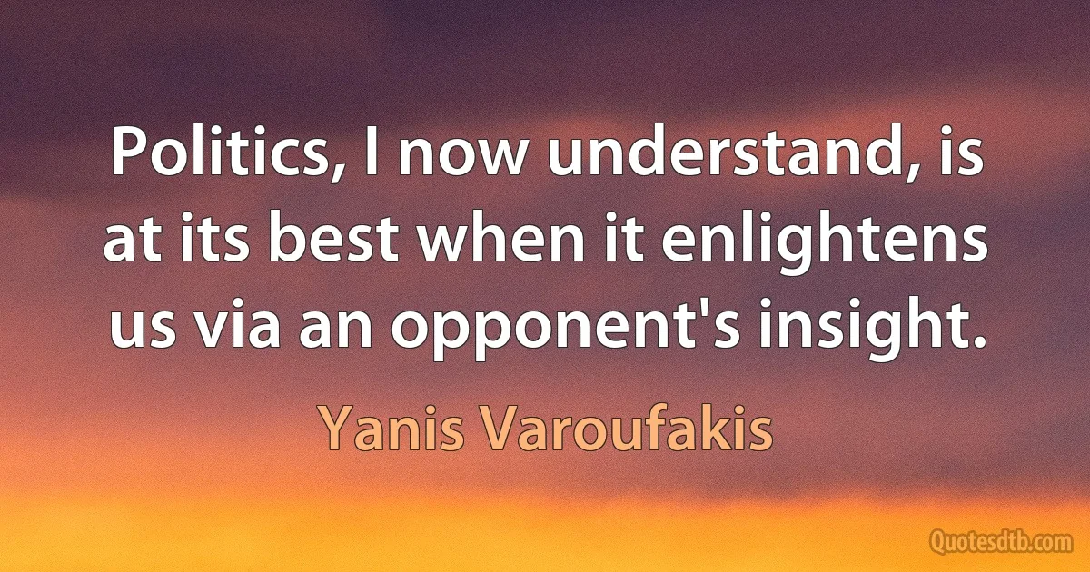 Politics, I now understand, is at its best when it enlightens us via an opponent's insight. (Yanis Varoufakis)