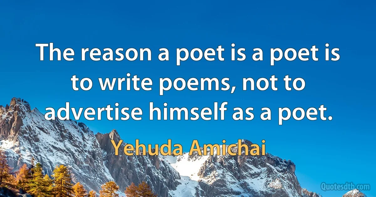 The reason a poet is a poet is to write poems, not to advertise himself as a poet. (Yehuda Amichai)