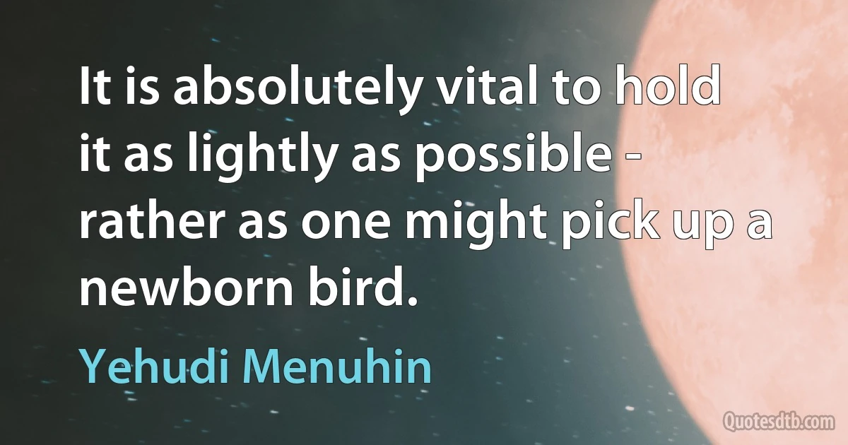 It is absolutely vital to hold it as lightly as possible - rather as one might pick up a newborn bird. (Yehudi Menuhin)