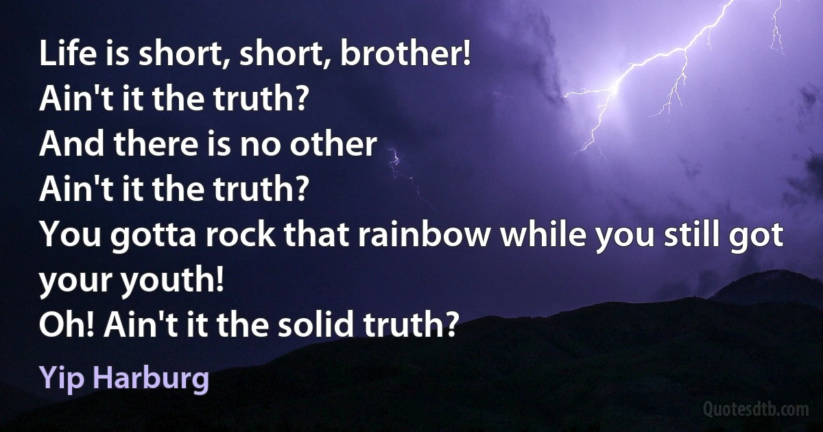 Life is short, short, brother!
Ain't it the truth?
And there is no other
Ain't it the truth?
You gotta rock that rainbow while you still got your youth!
Oh! Ain't it the solid truth? (Yip Harburg)