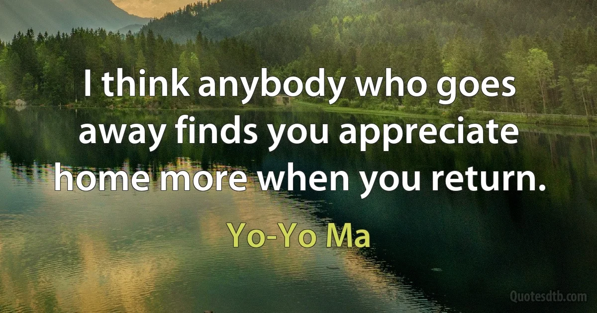 I think anybody who goes away finds you appreciate home more when you return. (Yo-Yo Ma)