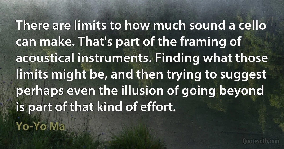 There are limits to how much sound a cello can make. That's part of the framing of acoustical instruments. Finding what those limits might be, and then trying to suggest perhaps even the illusion of going beyond is part of that kind of effort. (Yo-Yo Ma)