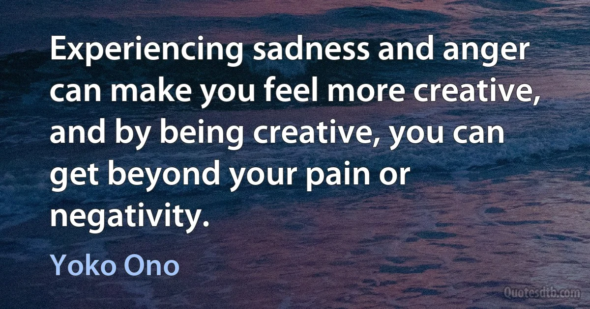 Experiencing sadness and anger can make you feel more creative, and by being creative, you can get beyond your pain or negativity. (Yoko Ono)