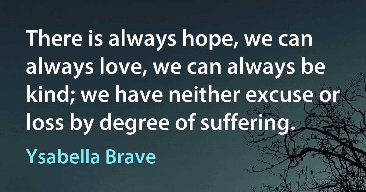 There is always hope, we can always love, we can always be kind; we have neither excuse or loss by degree of suffering. (Ysabella Brave)