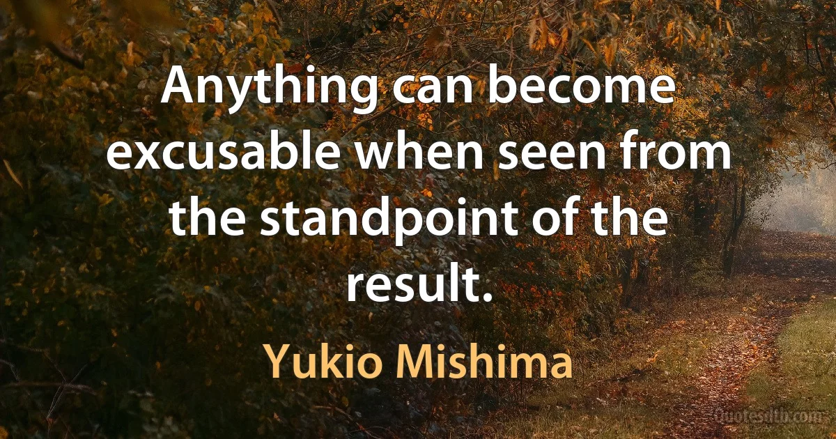 Anything can become excusable when seen from the standpoint of the result. (Yukio Mishima)