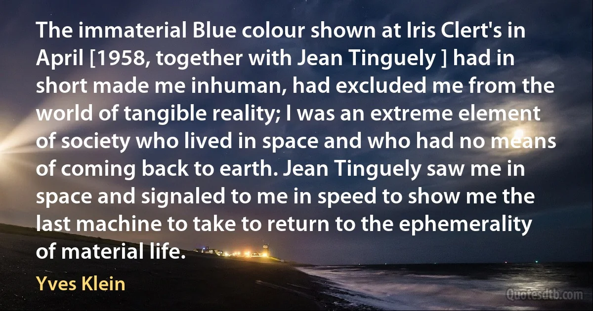 The immaterial Blue colour shown at Iris Clert's in April [1958, together with Jean Tinguely ] had in short made me inhuman, had excluded me from the world of tangible reality; I was an extreme element of society who lived in space and who had no means of coming back to earth. Jean Tinguely saw me in space and signaled to me in speed to show me the last machine to take to return to the ephemerality of material life. (Yves Klein)