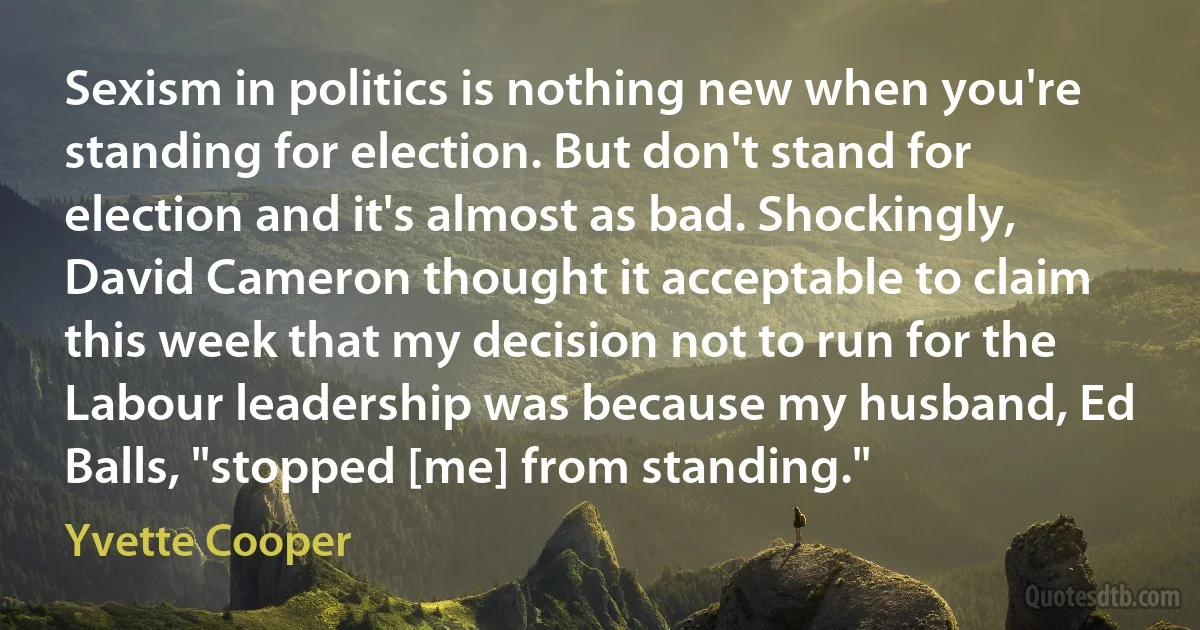 Sexism in politics is nothing new when you're standing for election. But don't stand for election and it's almost as bad. Shockingly, David Cameron thought it acceptable to claim this week that my decision not to run for the Labour leadership was because my husband, Ed Balls, "stopped [me] from standing." (Yvette Cooper)