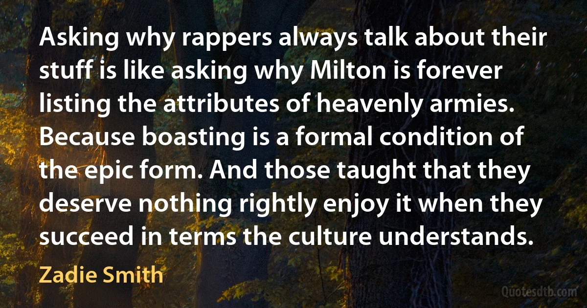 Asking why rappers always talk about their stuff is like asking why Milton is forever listing the attributes of heavenly armies. Because boasting is a formal condition of the epic form. And those taught that they deserve nothing rightly enjoy it when they succeed in terms the culture understands. (Zadie Smith)