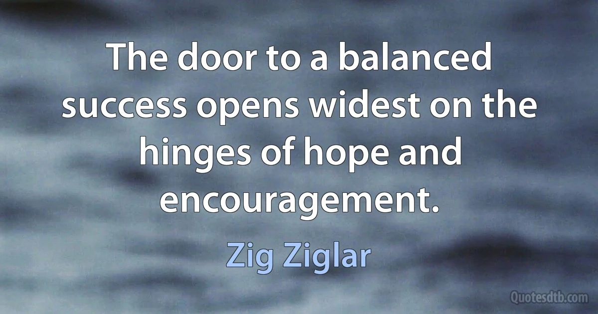 The door to a balanced success opens widest on the hinges of hope and encouragement. (Zig Ziglar)