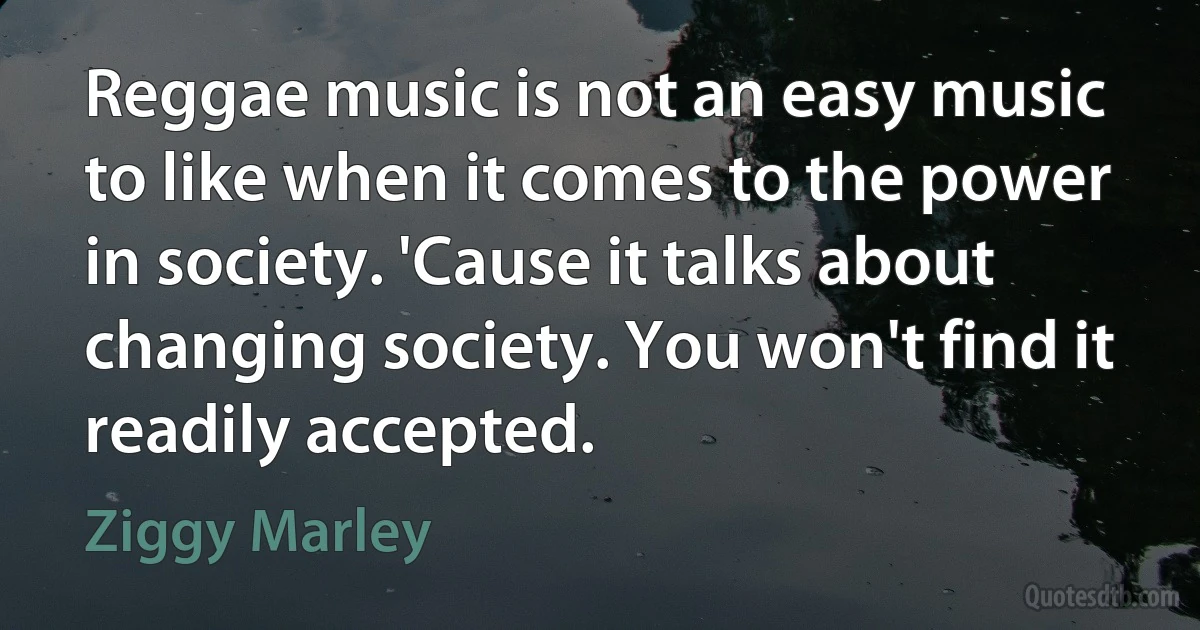 Reggae music is not an easy music to like when it comes to the power in society. 'Cause it talks about changing society. You won't find it readily accepted. (Ziggy Marley)