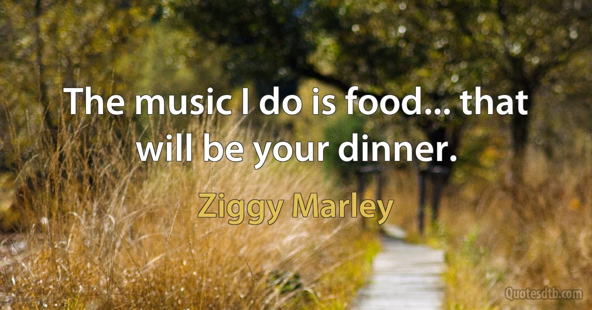 The music I do is food... that will be your dinner. (Ziggy Marley)