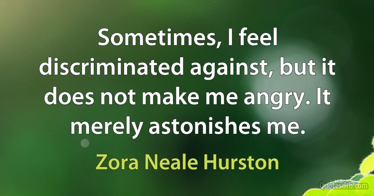 Sometimes, I feel discriminated against, but it does not make me angry. It merely astonishes me. (Zora Neale Hurston)