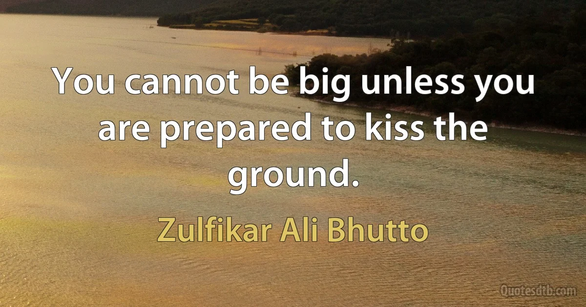 You cannot be big unless you are prepared to kiss the ground. (Zulfikar Ali Bhutto)