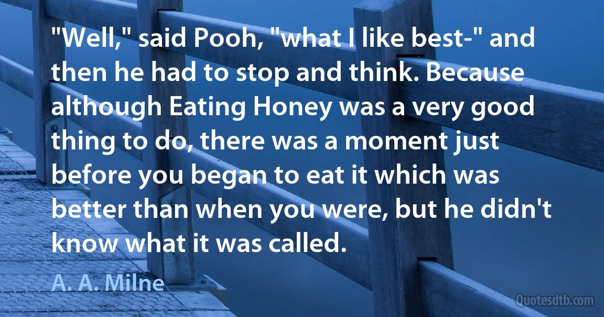 "Well," said Pooh, "what I like best-" and then he had to stop and think. Because although Eating Honey was a very good thing to do, there was a moment just before you began to eat it which was better than when you were, but he didn't know what it was called. (A. A. Milne)