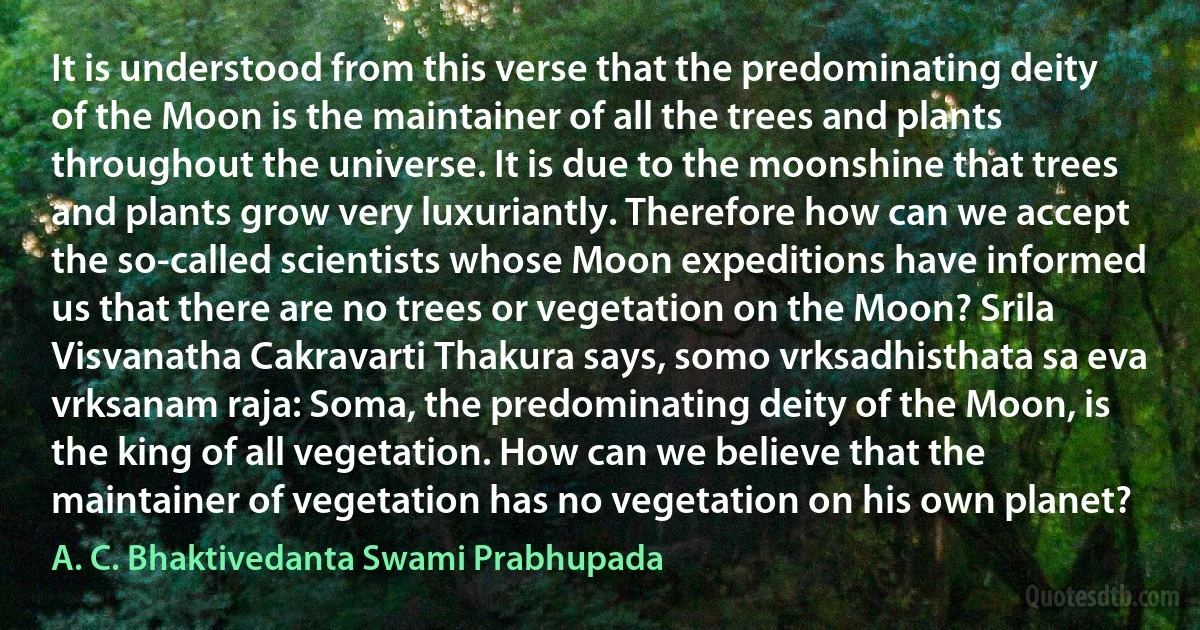 It is understood from this verse that the predominating deity of the Moon is the maintainer of all the trees and plants throughout the universe. It is due to the moonshine that trees and plants grow very luxuriantly. Therefore how can we accept the so-called scientists whose Moon expeditions have informed us that there are no trees or vegetation on the Moon? Srila Visvanatha Cakravarti Thakura says, somo vrksadhisthata sa eva vrksanam raja: Soma, the predominating deity of the Moon, is the king of all vegetation. How can we believe that the maintainer of vegetation has no vegetation on his own planet? (A. C. Bhaktivedanta Swami Prabhupada)