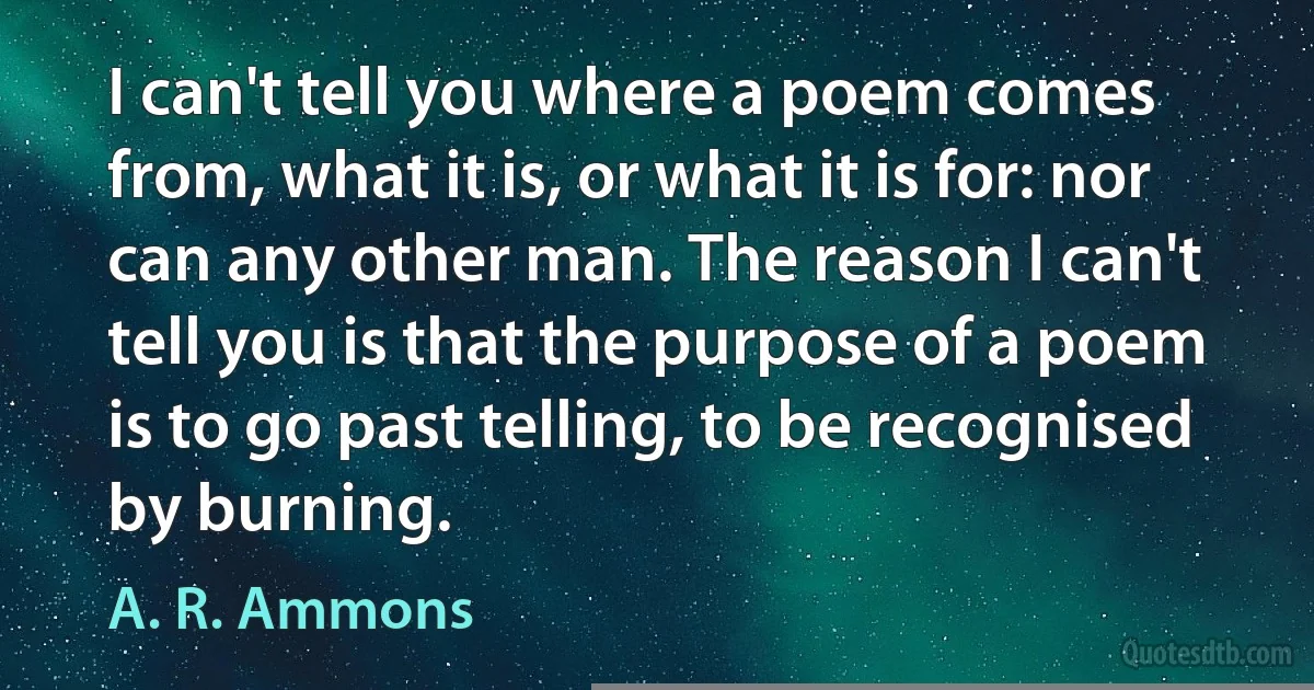 I can't tell you where a poem comes from, what it is, or what it is for: nor can any other man. The reason I can't tell you is that the purpose of a poem is to go past telling, to be recognised by burning. (A. R. Ammons)