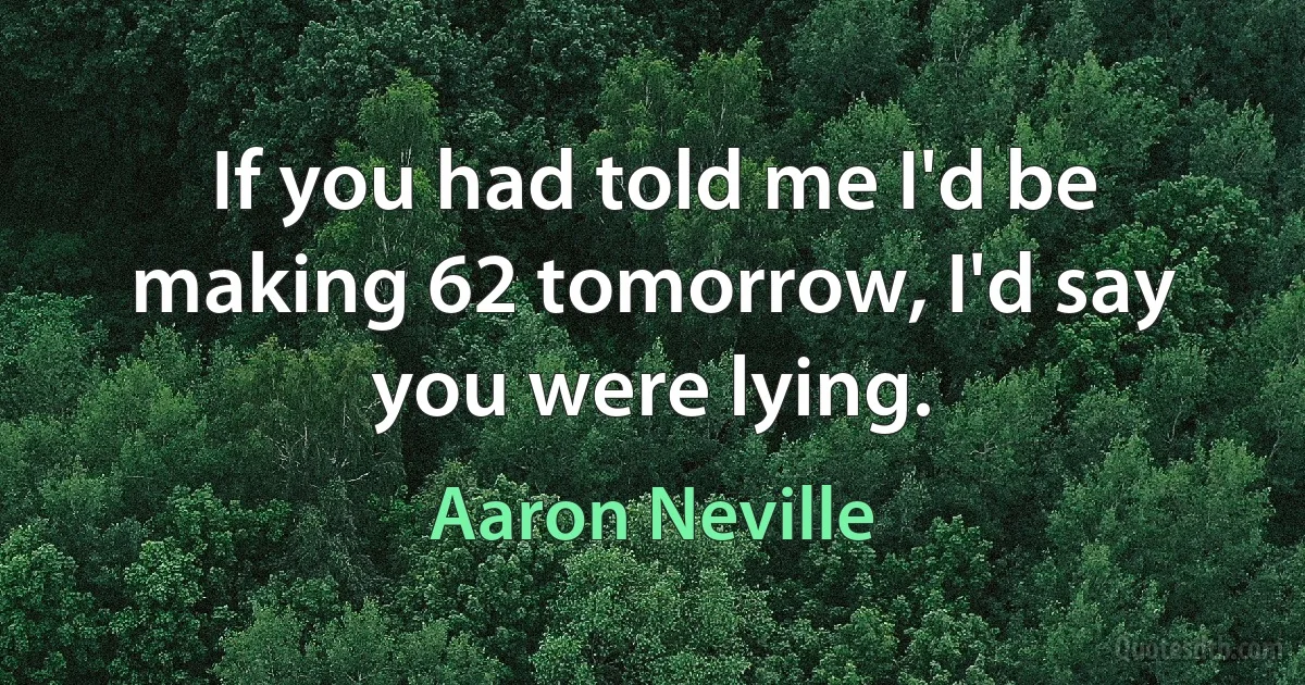 If you had told me I'd be making 62 tomorrow, I'd say you were lying. (Aaron Neville)