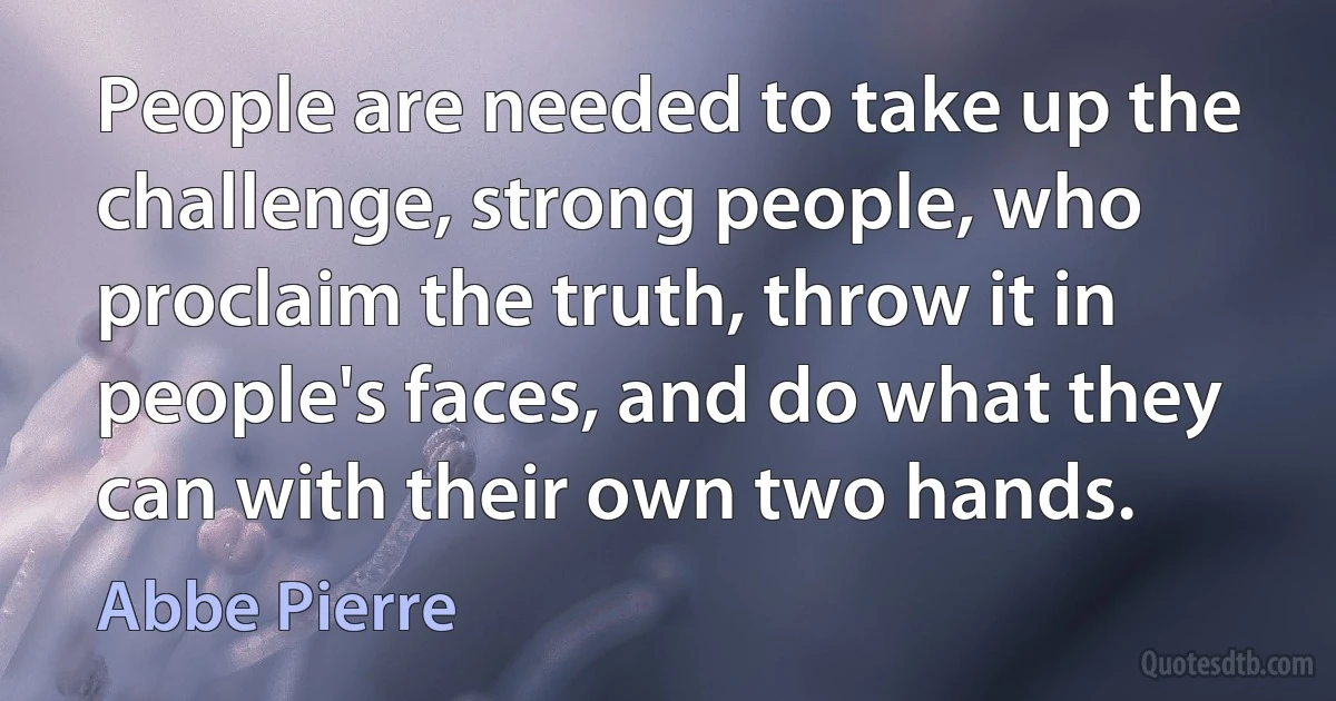 People are needed to take up the challenge, strong people, who proclaim the truth, throw it in people's faces, and do what they can with their own two hands. (Abbe Pierre)