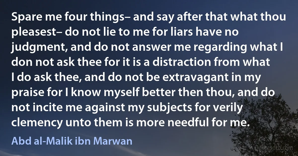 Spare me four things– and say after that what thou pleasest– do not lie to me for liars have no judgment, and do not answer me regarding what I don not ask thee for it is a distraction from what I do ask thee, and do not be extravagant in my praise for I know myself better then thou, and do not incite me against my subjects for verily clemency unto them is more needful for me. (Abd al-Malik ibn Marwan)