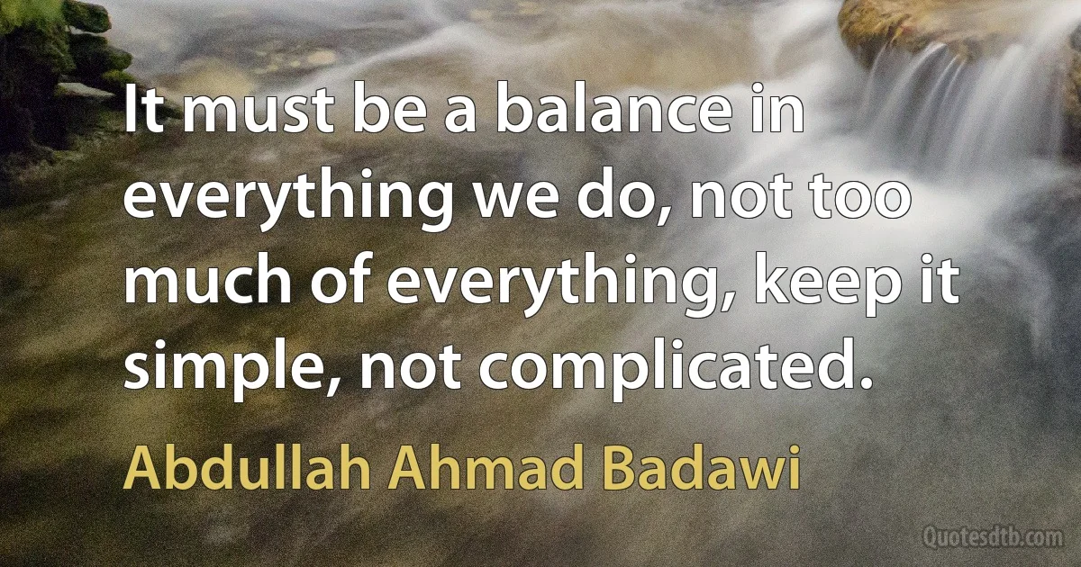 It must be a balance in everything we do, not too much of everything, keep it simple, not complicated. (Abdullah Ahmad Badawi)