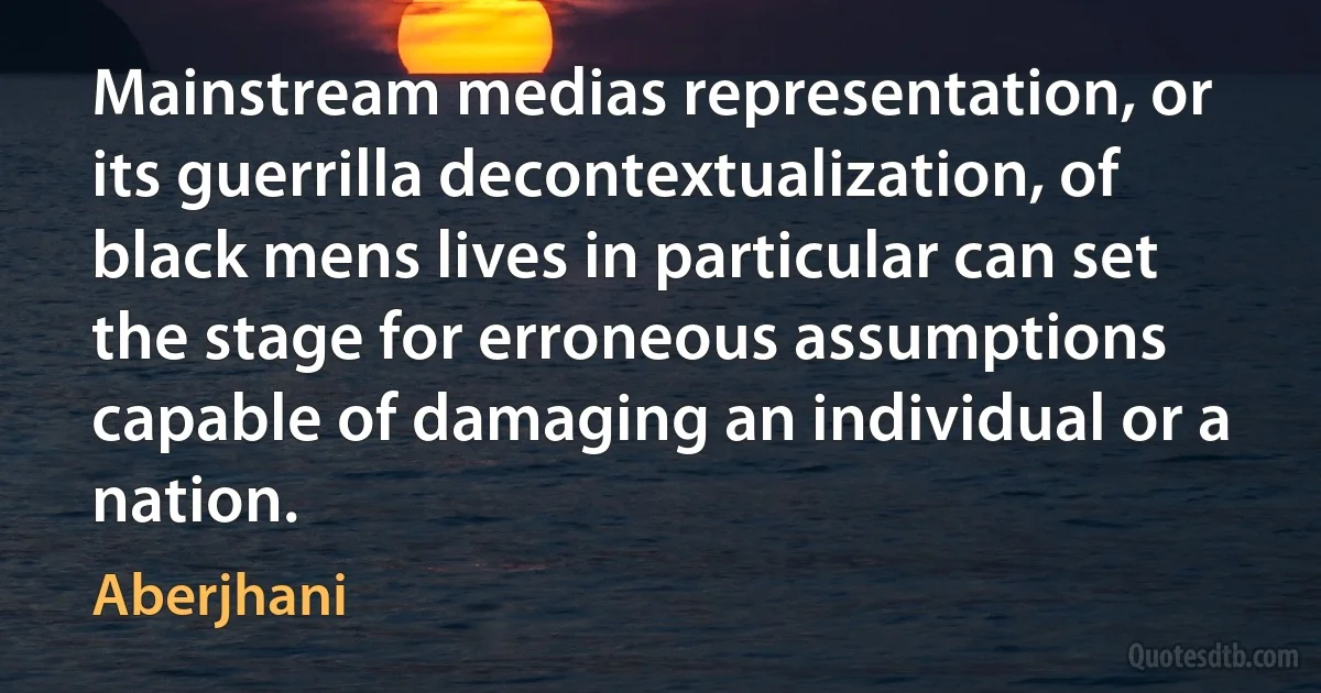 Mainstream medias representation, or its guerrilla decontextualization, of black mens lives in particular can set the stage for erroneous assumptions capable of damaging an individual or a nation. (Aberjhani)