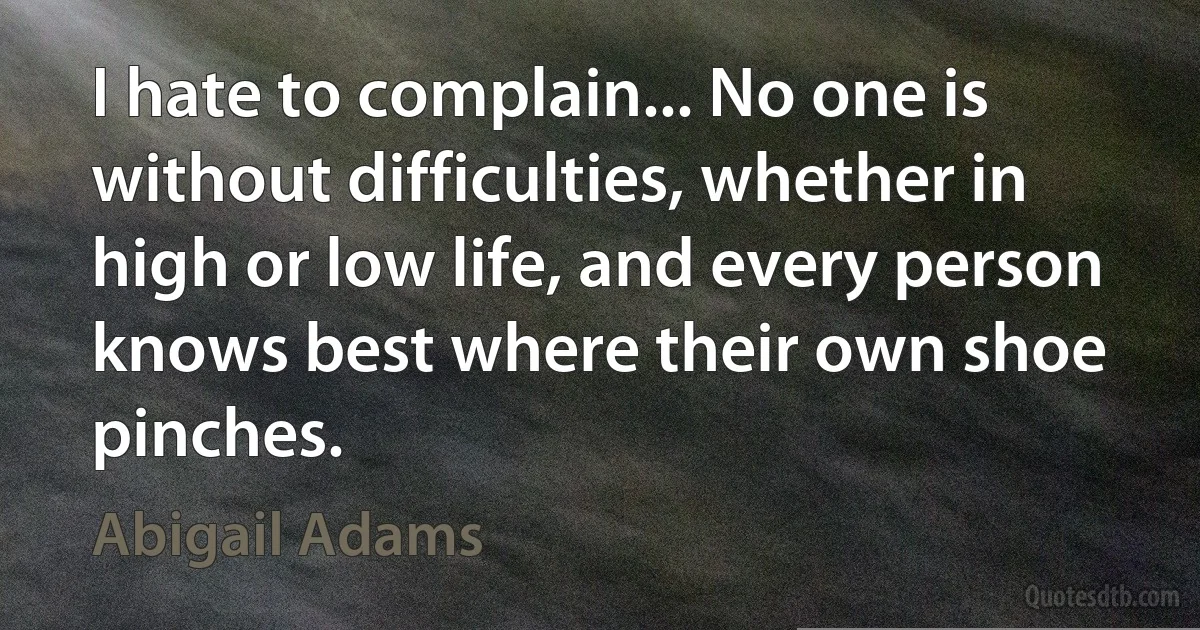 I hate to complain... No one is without difficulties, whether in high or low life, and every person knows best where their own shoe pinches. (Abigail Adams)