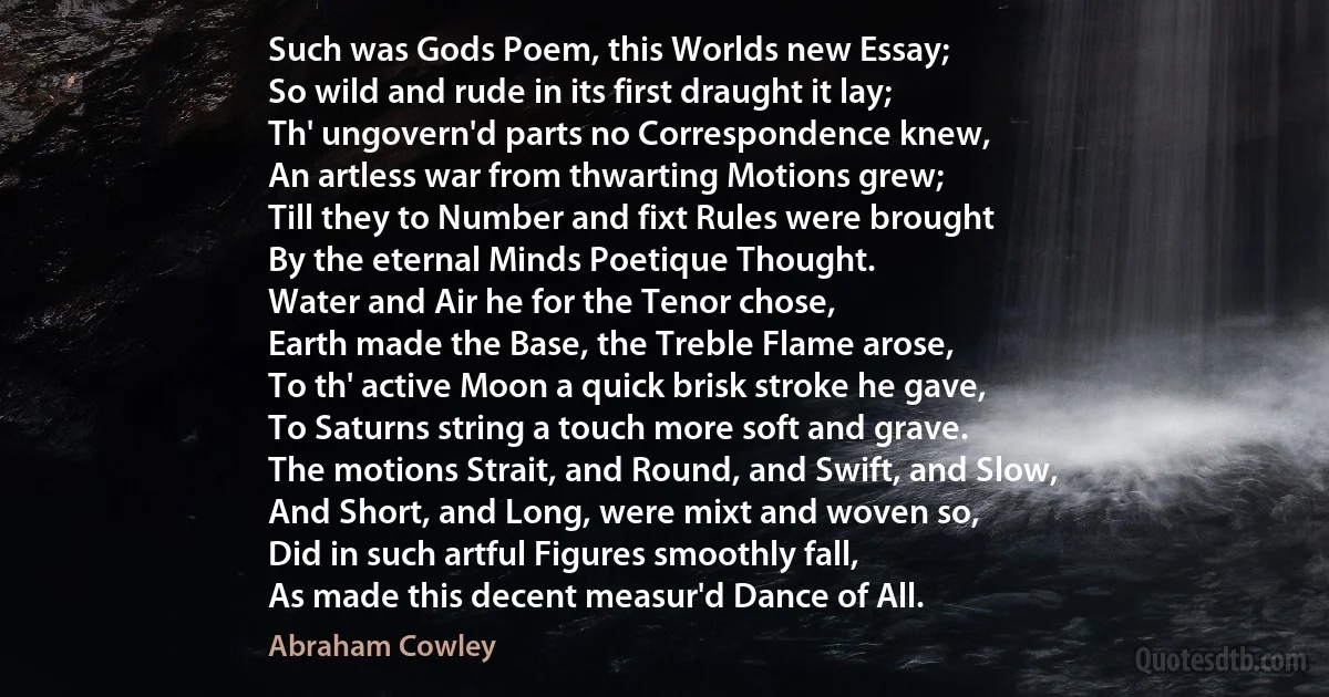 Such was Gods Poem, this Worlds new Essay;
So wild and rude in its first draught it lay;
Th' ungovern'd parts no Correspondence knew,
An artless war from thwarting Motions grew;
Till they to Number and fixt Rules were brought
By the eternal Minds Poetique Thought.
Water and Air he for the Tenor chose,
Earth made the Base, the Treble Flame arose,
To th' active Moon a quick brisk stroke he gave,
To Saturns string a touch more soft and grave.
The motions Strait, and Round, and Swift, and Slow,
And Short, and Long, were mixt and woven so,
Did in such artful Figures smoothly fall,
As made this decent measur'd Dance of All. (Abraham Cowley)