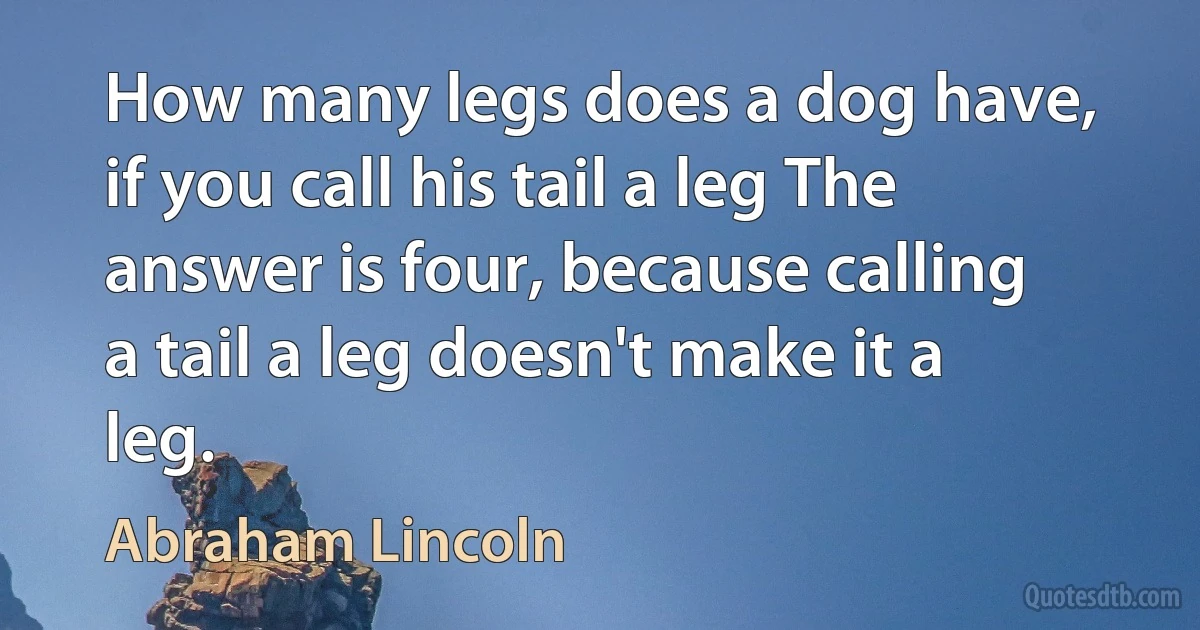 How many legs does a dog have, if you call his tail a leg The answer is four, because calling a tail a leg doesn't make it a leg. (Abraham Lincoln)