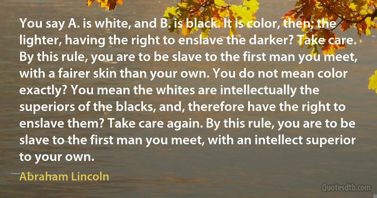 You say A. is white, and B. is black. It is color, then; the lighter, having the right to enslave the darker? Take care. By this rule, you are to be slave to the first man you meet, with a fairer skin than your own. You do not mean color exactly? You mean the whites are intellectually the superiors of the blacks, and, therefore have the right to enslave them? Take care again. By this rule, you are to be slave to the first man you meet, with an intellect superior to your own. (Abraham Lincoln)