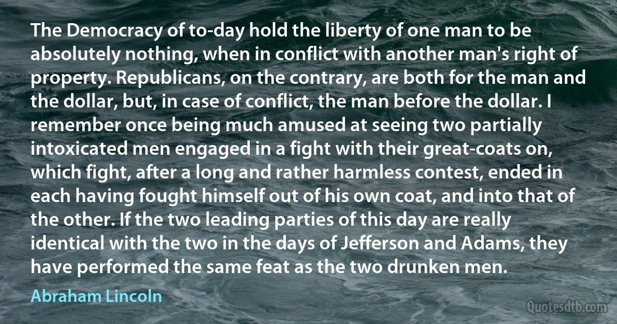 The Democracy of to-day hold the liberty of one man to be absolutely nothing, when in conflict with another man's right of property. Republicans, on the contrary, are both for the man and the dollar, but, in case of conflict, the man before the dollar. I remember once being much amused at seeing two partially intoxicated men engaged in a fight with their great-coats on, which fight, after a long and rather harmless contest, ended in each having fought himself out of his own coat, and into that of the other. If the two leading parties of this day are really identical with the two in the days of Jefferson and Adams, they have performed the same feat as the two drunken men. (Abraham Lincoln)