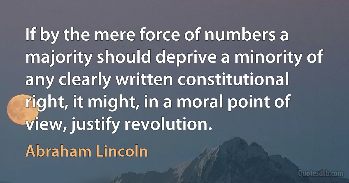 If by the mere force of numbers a majority should deprive a minority of any clearly written constitutional right, it might, in a moral point of view, justify revolution. (Abraham Lincoln)