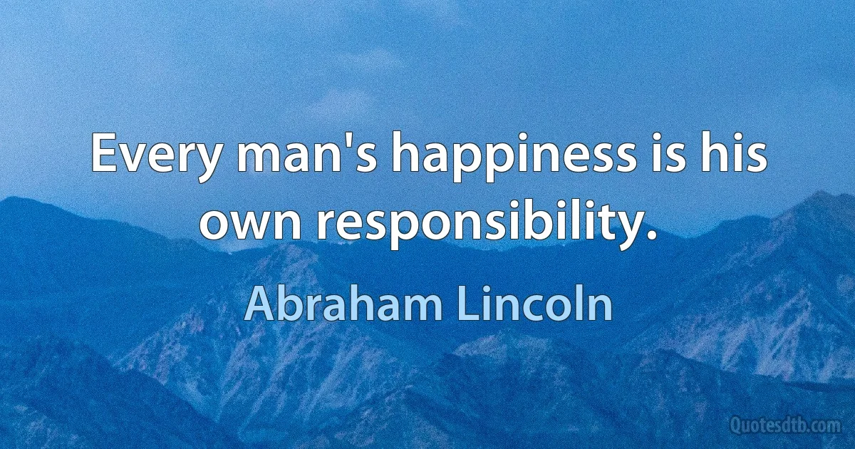 Every man's happiness is his own responsibility. (Abraham Lincoln)