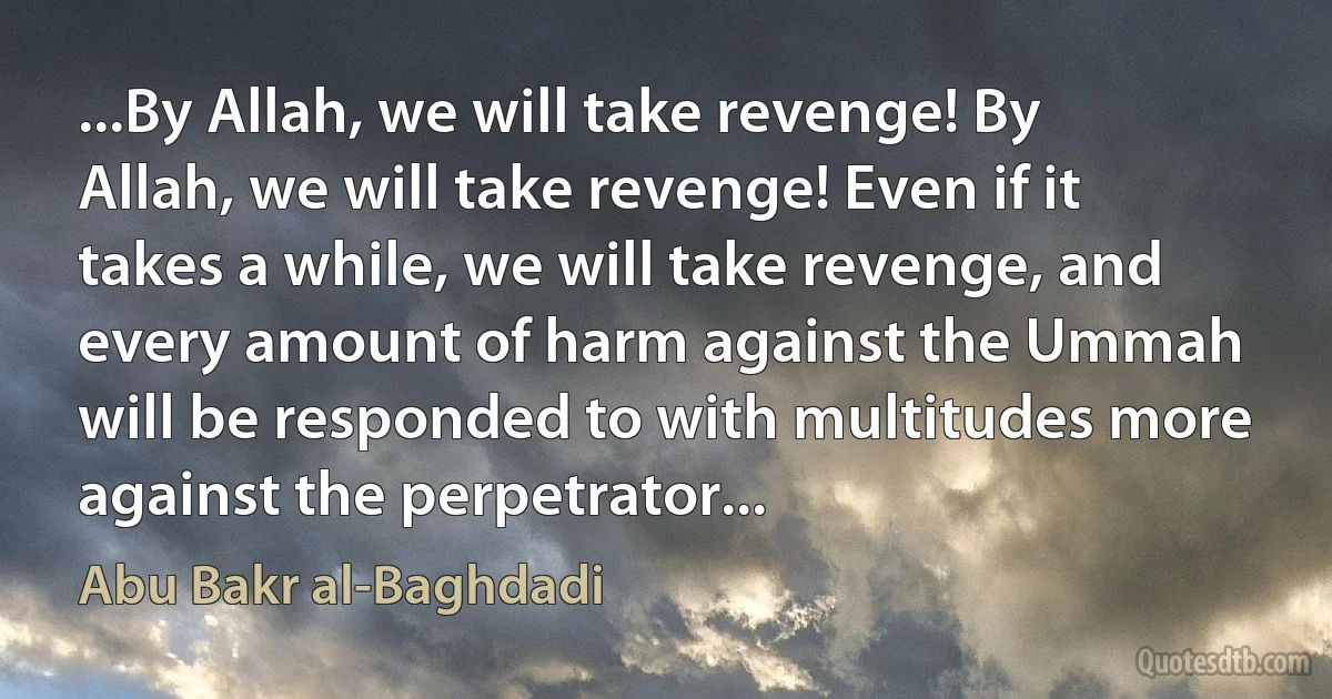 ...By Allah, we will take revenge! By Allah, we will take revenge! Even if it takes a while, we will take revenge, and every amount of harm against the Ummah will be responded to with multitudes more against the perpetrator... (Abu Bakr al-Baghdadi)