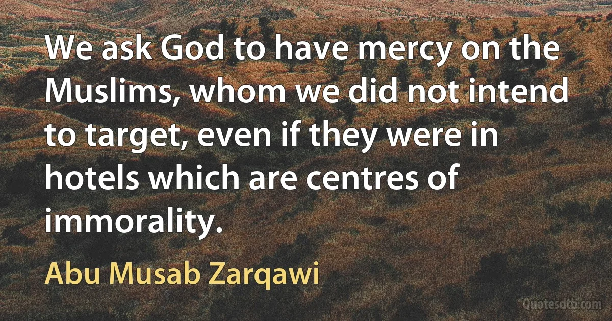 We ask God to have mercy on the Muslims, whom we did not intend to target, even if they were in hotels which are centres of immorality. (Abu Musab Zarqawi)