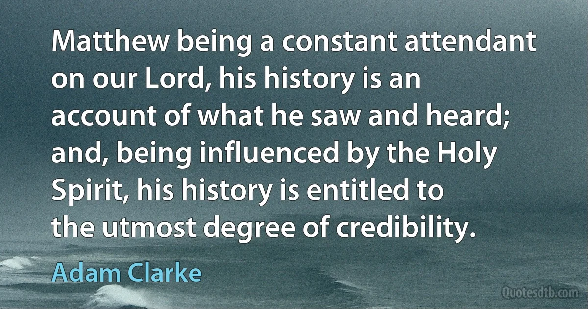 Matthew being a constant attendant on our Lord, his history is an account of what he saw and heard; and, being influenced by the Holy Spirit, his history is entitled to the utmost degree of credibility. (Adam Clarke)