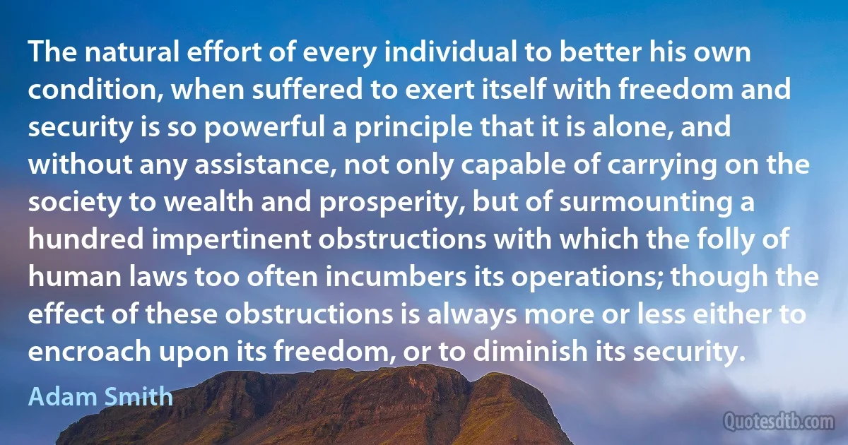 The natural effort of every individual to better his own condition, when suffered to exert itself with freedom and security is so powerful a principle that it is alone, and without any assistance, not only capable of carrying on the society to wealth and prosperity, but of surmounting a hundred impertinent obstructions with which the folly of human laws too often incumbers its operations; though the effect of these obstructions is always more or less either to encroach upon its freedom, or to diminish its security. (Adam Smith)