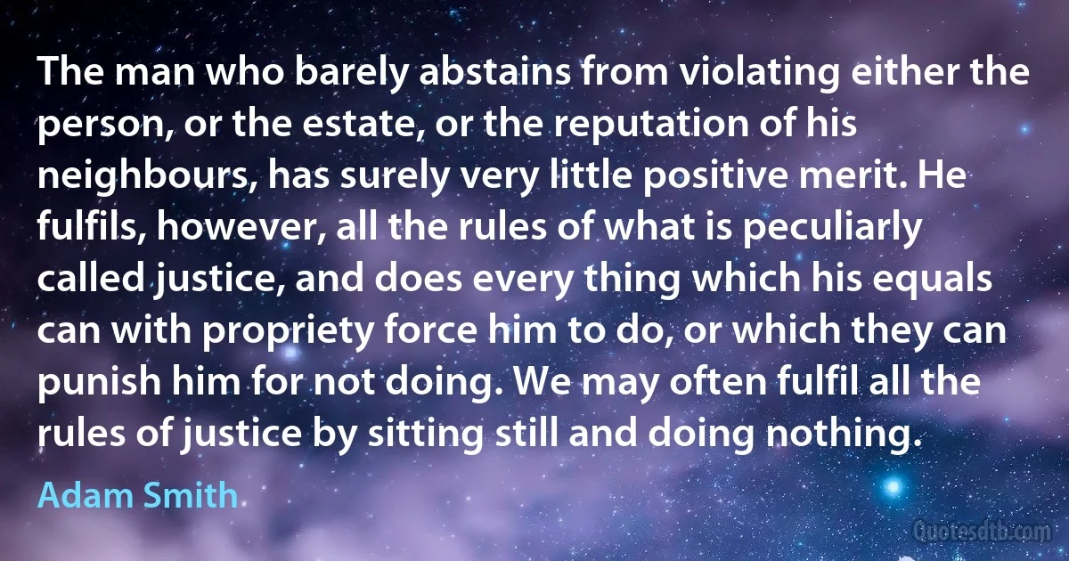 The man who barely abstains from violating either the person, or the estate, or the reputation of his neighbours, has surely very little positive merit. He fulfils, however, all the rules of what is peculiarly called justice, and does every thing which his equals can with propriety force him to do, or which they can punish him for not doing. We may often fulfil all the rules of justice by sitting still and doing nothing. (Adam Smith)