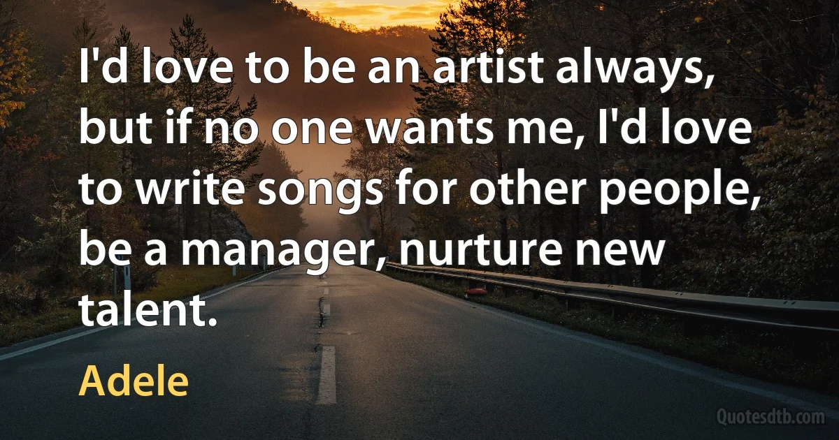 I'd love to be an artist always, but if no one wants me, I'd love to write songs for other people, be a manager, nurture new talent. (Adele)