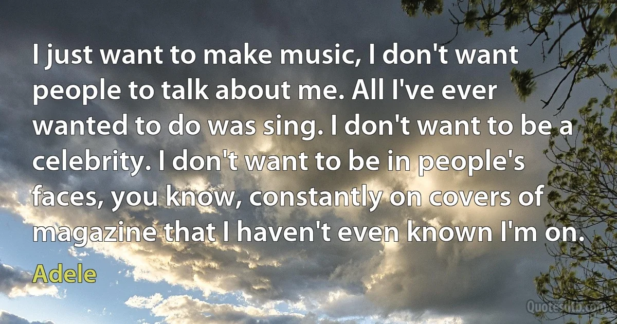 I just want to make music, I don't want people to talk about me. All I've ever wanted to do was sing. I don't want to be a celebrity. I don't want to be in people's faces, you know, constantly on covers of magazine that I haven't even known I'm on. (Adele)