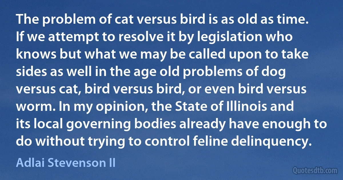 The problem of cat versus bird is as old as time. If we attempt to resolve it by legislation who knows but what we may be called upon to take sides as well in the age old problems of dog versus cat, bird versus bird, or even bird versus worm. In my opinion, the State of Illinois and its local governing bodies already have enough to do without trying to control feline delinquency. (Adlai Stevenson II)