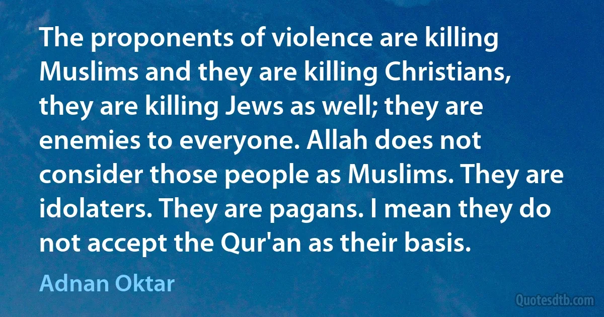 The proponents of violence are killing Muslims and they are killing Christians, they are killing Jews as well; they are enemies to everyone. Allah does not consider those people as Muslims. They are idolaters. They are pagans. I mean they do not accept the Qur'an as their basis. (Adnan Oktar)