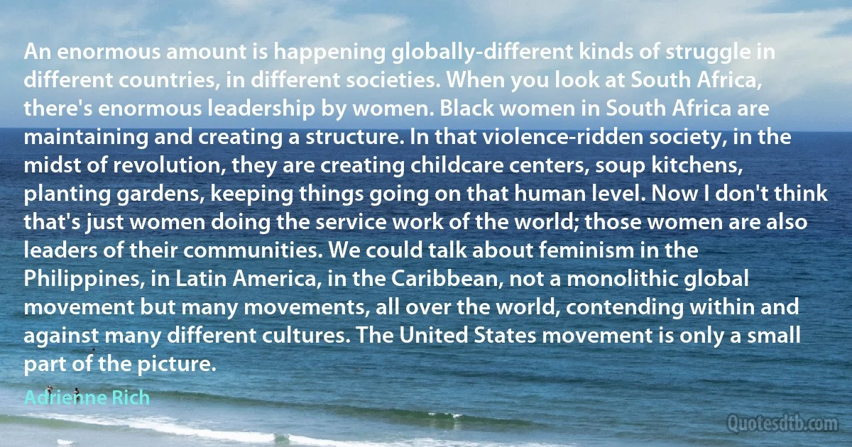 An enormous amount is happening globally-different kinds of struggle in different countries, in different societies. When you look at South Africa, there's enormous leadership by women. Black women in South Africa are maintaining and creating a structure. In that violence-ridden society, in the midst of revolution, they are creating childcare centers, soup kitchens, planting gardens, keeping things going on that human level. Now I don't think that's just women doing the service work of the world; those women are also leaders of their communities. We could talk about feminism in the Philippines, in Latin America, in the Caribbean, not a monolithic global movement but many movements, all over the world, contending within and against many different cultures. The United States movement is only a small part of the picture. (Adrienne Rich)