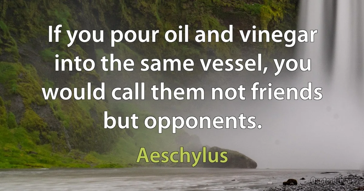 If you pour oil and vinegar into the same vessel, you would call them not friends but opponents. (Aeschylus)