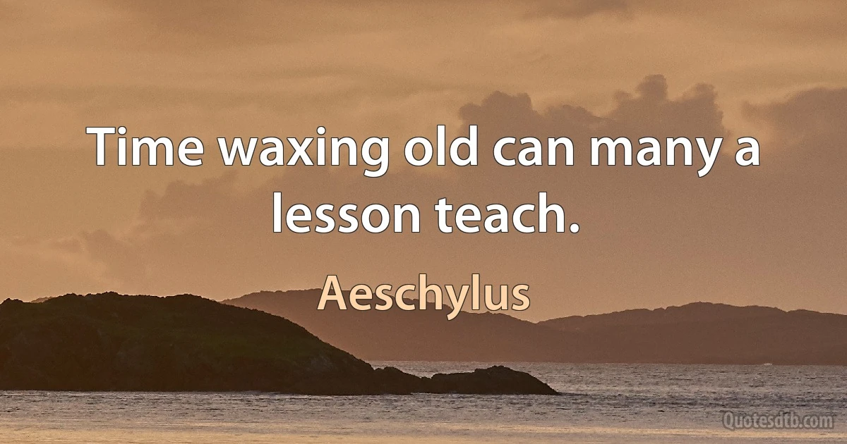 Time waxing old can many a lesson teach. (Aeschylus)