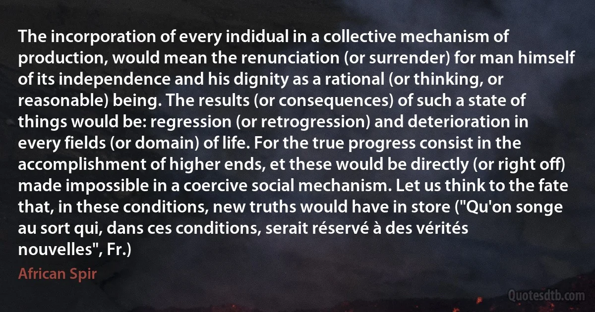 The incorporation of every indidual in a collective mechanism of production, would mean the renunciation (or surrender) for man himself of its independence and his dignity as a rational (or thinking, or reasonable) being. The results (or consequences) of such a state of things would be: regression (or retrogression) and deterioration in every fields (or domain) of life. For the true progress consist in the accomplishment of higher ends, et these would be directly (or right off) made impossible in a coercive social mechanism. Let us think to the fate that, in these conditions, new truths would have in store ("Qu'on songe au sort qui, dans ces conditions, serait réservé à des vérités nouvelles", Fr.) (African Spir)