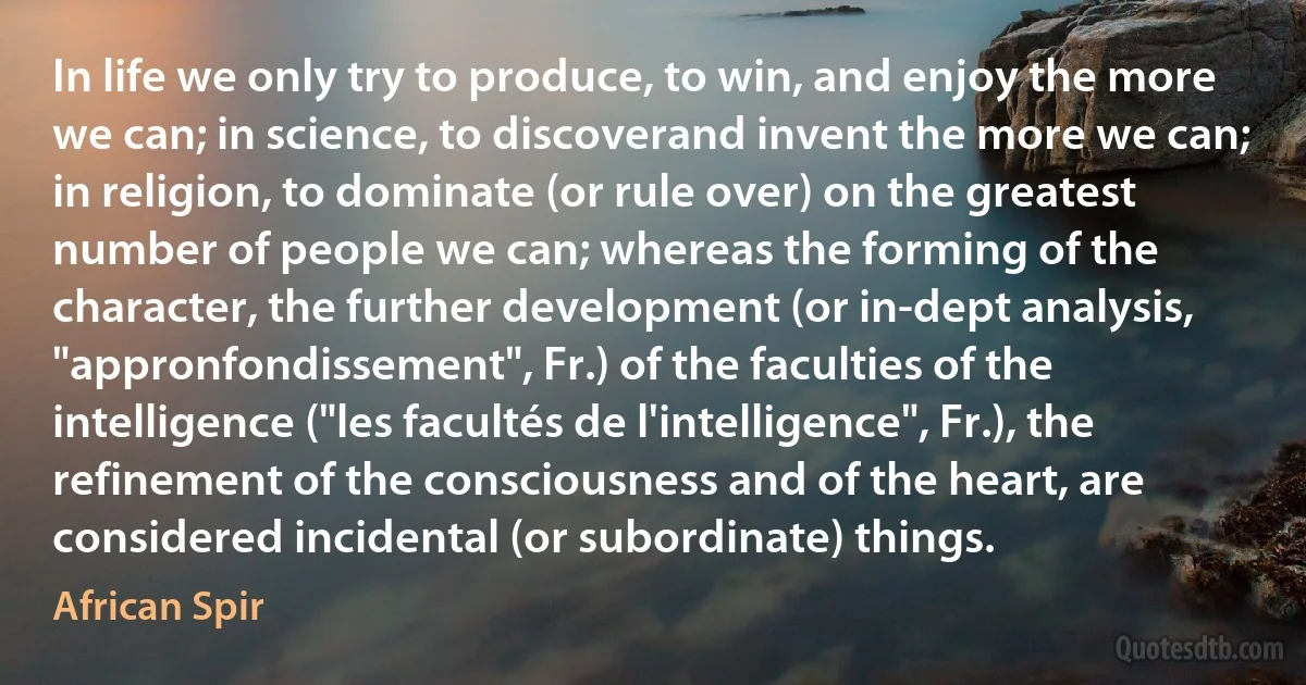 In life we only try to produce, to win, and enjoy the more we can; in science, to discoverand invent the more we can; in religion, to dominate (or rule over) on the greatest number of people we can; whereas the forming of the character, the further development (or in-dept analysis, "appronfondissement", Fr.) of the faculties of the intelligence ("les facultés de l'intelligence", Fr.), the refinement of the consciousness and of the heart, are considered incidental (or subordinate) things. (African Spir)