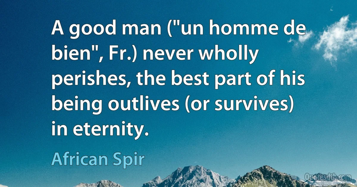 A good man ("un homme de bien", Fr.) never wholly perishes, the best part of his being outlives (or survives) in eternity. (African Spir)