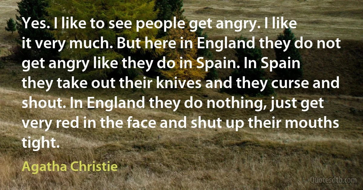 Yes. I like to see people get angry. I like it very much. But here in England they do not get angry like they do in Spain. In Spain they take out their knives and they curse and shout. In England they do nothing, just get very red in the face and shut up their mouths tight. (Agatha Christie)